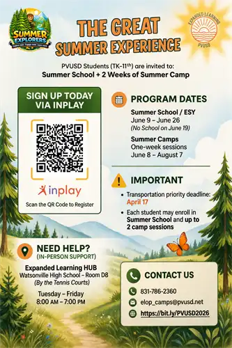 The Great Summer Experience: PVUSD Students (TK-11th) are invited to: Summer School + two weeks of summer camp. Program dates, June 9-June 26 no school june 19th. Summer camp, One week sessions June 9th-August 7th. Important: Transportation Priority for summer school transportation is April 17. Each student may enroll in Summer School and up to two summer camps. Need help? In person support at the Expanded Learning HUB Watsonville High School Room D8 by the tennis courts. Tuesday to Friday from 8am-7pm. Contact us 831.786.2360. email: elop_camps@pvusd.net