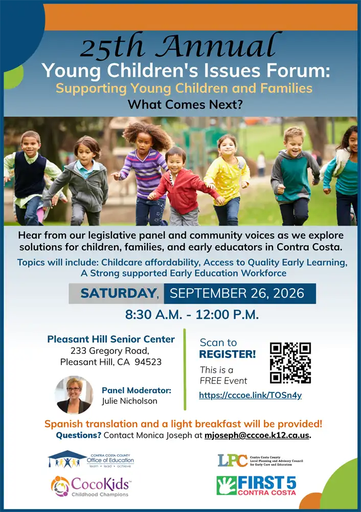 25th Annual Young Children's Issues Forum: Supporting Young Children and Families – What Comes Next? Join us for the 25th Annual Young Children's Issues Forum, featuring a legislative panel and community voices exploring solutions for children, families, and early educators in Contra Costa County. Topics include: Childcare affordability Access to quality early learning A strong, supported early education workforce Date: Saturday, September 26, 2026 Time: 8:30 a.m. – 12:00 p.m. Location: Pleasant Hill Senior Center 233 Gregory Road Pleasant Hill, CA 94523 Panel Moderator: Julie Nicholson This is a FREE event. Spanish interpretation and a light breakfast will be provided. Register: Scan the QR code on the flyer or visit: https://cccoe.link/TOSn4y Questions: Contact Monica Joseph at mjoseph@cccoe.k12.ca.us. The flyer includes logos for the Contra Costa County Office of Education, Contra Costa County Local Planning and Advisory Council (LPC) for Early Care and Education, CocoKids Childhood Champions, and First 5 Contra Costa.